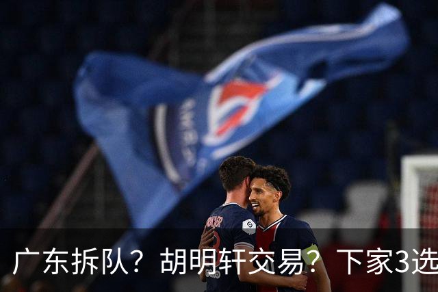 广东拆队？胡明轩交易？下家3选1，山东热门，徐杰或也交易