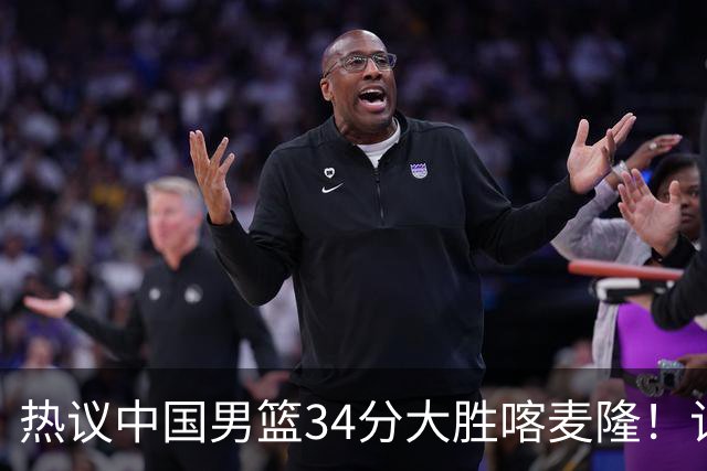热议中国男篮34分大胜喀麦隆！记者：3分命中率一度超70%很不正常