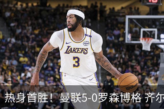 热身首胜！曼联5-0罗森博格 齐尔克泽传射莱西德瓦尼阿玛斯破门